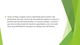 

Tener un blog o pagina web es importante para nuestra vida
profesional, por que a través de esta podemos darnos a conocer y
permitir que las personas puedan ver nuestro trabajo y así hacer
que estas se den cuenta de nuestras capacidades y de este modo
tener la posibilidad de conseguir un trabajo mas fácilmente.

 