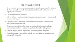 DERECHOS DE AUTOR


Es un conjunto de normas encaminado a proteger a los autores y a los titulares
de obras. Concede a éstos la facultad de controlar todo lo relativo al uso o
explotación de su obra.



Los derechos de autor protegen:



Libros, folletos y escritos, conferencias, alocuciones, sermones y otras obras de
la misma naturaleza.



Obras musicales y dramáticas, coreografías y pantomimas, composiciones
musicales con letra o sin ella.



Obras cinematográﬁcas, a las cuales se asimilan las obras expresadas por
procedimiento análogo a la cinematografía, inclusive los video gramas.



Obras de dibujo, pintura, arquitectura, escultura, grabado, litografía.



Obras fotográﬁcas a las cuales se asimila las expresadas por procedimiento
análogo a la fotografía.

 