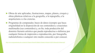 

Obras de arte aplicadas, ilustraciones, mapas, planos, croquis y
obras plásticas relativas a la geografía, a la topografía, a la
arquitectura o a las ciencias.



Programas de computador, bases de datos (siempre que haya
originalidad en la disposición de sus contenidos) y creaciones
multimedia (sus contenidos) y, en ﬁn, toda producción del
dominio literario artístico que pueda reproducirse o deﬁnirse por
cualquier forma de impresión o reproducción, por fonografía,
radiotelefonía o cualquier otro medio conocido o por conocer.

http://www.usergioarboleda.edu.co/fondo/lo%20que%20usted%20debe%20saber%20sobre%20el%20derecho%20autor.pdf

 