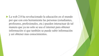 

La web 2.0 ha revolucionado la educación en el mundo
por que con esta herramienta las personas (estudiantes,
profesores, profesionales, etc.) pueden interactuar de tal
manera que ya no solo se usa el internet para obtener
información si que también se puede subir información
y así obtener mas conocimientos.

 