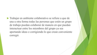 

Trabajar en ambiente colaborativo se refiere a que de
una u otra forma todas las personas que estén un grupo
de trabajo puedan colaborar de manera en que puedan
interactuar entre los miembros del grupo ya sea
aportando ideas o corrigiendo lo que crean conveniente
corregir.

 