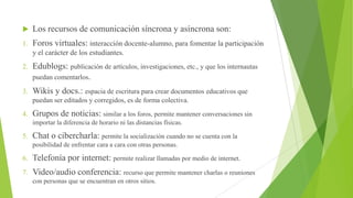 

Los recursos de comunicación síncrona y asíncrona son:

1.

Foros virtuales: interacción docente-alumno, para fomentar la participación
y el carácter de los estudiantes.

2.

Edublogs: publicación de artículos, investigaciones, etc., y que los internautas
puedan comentarlos.

3.

Wikis y docs.: espacia de escritura para crear documentos educativos que
puedan ser editados y corregidos, es de forma colectiva.

4.

Grupos de noticias: similar a los foros, permite mantener conversaciones sin
importar la diferencia de horario ni las distancias físicas.

5.

Chat o cibercharla: permite la socialización cuando no se cuenta con la
posibilidad de enfrentar cara a cara con otras personas.

6.

Telefonía por internet: permite realizar llamadas por medio de internet.

7.

Video/audio conferencia: recurso que permite mantener charlas o reuniones
con personas que se encuentran en otros sitios.

 