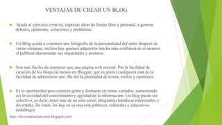VENTAJAS DE CREAR UN BLOG


Ayuda al ejercicio creativo, expresar ideas de forma libre y personal, a generar
debates, opiniones, soluciones y problemas.



Un Blog ayuda a construir una fotografía de la personalidad del autor después de
varias semanas, incluso hay quienes adquieren mucha más confianza en sí mismos
al publicar diariamente sus inquietudes y posturas.



Son más fáciles de mantener que una página web normal. Por la facilidad de
creación de los blogs (al menos en Blogger, que es gratis) cualquiera está en la
facilidad de administrar uno. De ahí la pluralidad de temas, estilos y opiniones.



Es la oportunidad para conocer gente y formarse en temas variados, aumentando
así la sociedad del conocimiento y agilidad de la información. Un blog puede ser
colectivo, es decir, tener más de un sólo autor, integrando temáticas interesantes y
divertidas. De éstos, los hay en su mayoría políticos, culturales y educativos
(edublogs).

http://aficionadosalalectura.blogspot.com/

 