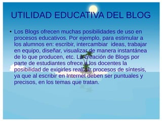 UTILIDAD EDUCATIVA DEL BLOG
●

Los Blogs ofrecen muchas posibilidades de uso en
procesos educativos. Por ejemplo, para estimular a
los alumnos en: escribir, intercambiar ideas, trabajar
en equipo, diseñar, visualizar de manera instantánea
de lo que producen, etc. La creación de Blogs por
parte de estudiantes ofrece a los docentes la
posibilidad de exigirles realizar procesos de síntesis,
ya que al escribir en Internet deben ser puntuales y
precisos, en los temas que tratan.

 