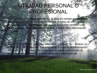 UTILIDAD PERSONAL O
PROFESIONAL
●

●

PERSONAL La utilidad que me da el blog en campo personal es
en el cual transmito, información sobre el tema de interés que
tengo presente, o preguntas que puedo encontrar también con
otros usuarios que ingresen en el blog y sobre todo información
mundial.

PROFESIONAL: La utilidad a nivel laboral puede ser : ofrecer un
producto o dar a conocer una empresas o mostrar la información
del producto que ofrece la empresa y ayudara a reconocer la
empresa mas fácilmente a nivel nacional e internacional.

 