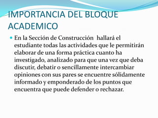 IMPORTANCIA DEL BLOQUE ACADEMICOEn la Sección de Construcción  hallará el estudiante todas las actividades que le permitirán elaborar de una forma práctica cuanto ha investigado, analizado para que una vez que deba discutir, debatir o sencillamente intercambiar opiniones con sus pares se encuentre sólidamente informado y emponderado de los puntos que encuentra que puede defender o rechazar.