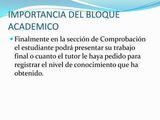 IMPORTANCIA DEL BLOQUE ACADEMICOFinalmente en la sección de Comprobación el estudiante podrá presentar su trabajo final o cuanto el tutor le haya pedido para registrar el nivel de conocimiento que ha obtenido.