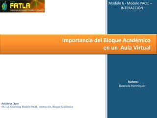 Módulo 6 - Modelo PACIE –
                                                                           INTERACCION




                                                    Importancia del Bloque Académico
                                                                    en un Aula Virtual




                                                                                Autora:
                                                                          Graciela Henríquez




Palabras Clave
FATLA, Elearning, Modelo PACIE, Interacción, Bloque Académico.
 