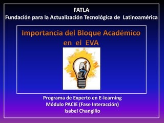 FATLA Fundación para la Actualización Tecnológica de  Latinoamérica Importancia del Bloque Académico en  el  EVA Programa de Experto en E-learning Módulo PACIE (Fase Interacción) Isabel Changllio 