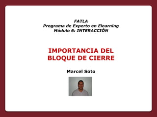 FATLA
Programa de Experto en Elearning
    Módulo 6: INTERACCIÓN




 IMPORTANCIA DEL
 BLOQUE DE CIERRE

         Marcel Soto
 