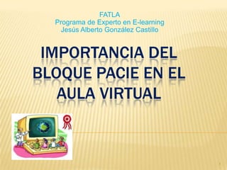 FATLA
  Programa de Experto en E-learning
    Jesús Alberto González Castillo


 IMPORTANCIA DEL
BLOQUE PACIE EN EL
   AULA VIRTUAL


                                      1
 