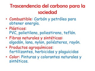 Trascendencia del carbono para la
              sociedad
• Combustible: Carbón y petróleo para
  obtener energía.
• Plásticos:
  PVC, polietileno, poliestireno, teflón.
• Fibras naturales y sintéticas:
  algodón, lana, nylon, poliésteres, rayón.
• Productos agroquímicos:
  fertilizantes, herbicidas y plaguicidas
• Color: Pinturas y colorantes naturales y
  sintéticos.
 