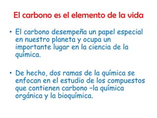 El carbono es el elemento de la vida
• El carbono desempeña un papel especial
  en nuestro planeta y ocupa un
  importante lugar en la ciencia de la
  química.

• De hecho, dos ramas de la química se
  enfocan en el estudio de los compuestos
  que contienen carbono –la química
  orgánica y la bioquímica.
 
