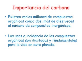 Importancia del carbono
• Existen varios millones de compuestos
  orgánicos conocidos, más de diez veces
  el número de compuestos inorgánicos.

• Los usos e incidencia de los compuestos
  orgánicos son ilimitados y fundamentales
  para la vida en este planeta.
 