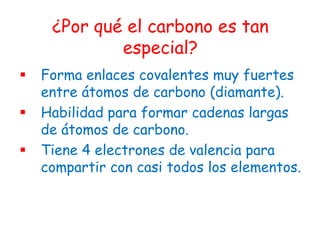 ¿Por qué el carbono es tan
             especial?
   Forma enlaces covalentes muy fuertes
    entre átomos de carbono (diamante).
   Habilidad para formar cadenas largas
    de átomos de carbono.
   Tiene 4 electrones de valencia para
    compartir con casi todos los elementos.
 