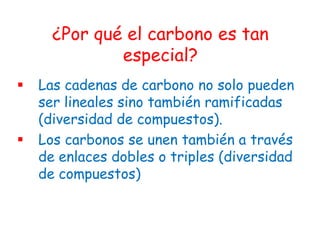 ¿Por qué el carbono es tan
              especial?
   Las cadenas de carbono no solo pueden
    ser lineales sino también ramificadas
    (diversidad de compuestos).
   Los carbonos se unen también a través
    de enlaces dobles o triples (diversidad
    de compuestos)
 