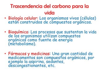 Trascendencia del carbono para la
                 vida
• Biología celular: Los organismos vivos (células)
  están construidos de compuestos orgánicos.

• Bioquímica: Los procesos que sustentan la vida
  de los organismos utilizan compuestos
  orgánicos como fuente de energía
  (metabolismo).

• Fármacos y medicinas: Una gran cantidad de
  medicamentos son compuestos orgánicos, por
  ejemplo la aspirina, sedantes,
  descongestionantes, etc.
 
