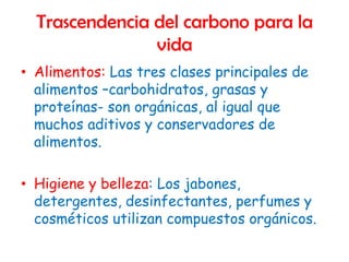 Trascendencia del carbono para la
                vida
• Alimentos: Las tres clases principales de
  alimentos –carbohidratos, grasas y
  proteínas- son orgánicas, al igual que
  muchos aditivos y conservadores de
  alimentos.

• Higiene y belleza: Los jabones,
  detergentes, desinfectantes, perfumes y
  cosméticos utilizan compuestos orgánicos.
 
