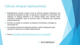 Cálculo Integral (Aplicaciones)
 Probablemente durante nuestro curso de Cálculo integral calculamos una
infinidad de Integrales sin saber su aplicación o utilidad en la vida diaria. Sin
embargo, la integral definida es un método rápido para calcular áreas,
volúmenes, longitudes, lejos de procesos lentos y laboriosos que requieren
material adicional
 En física, su empleo es constante, al estudiar el movimiento, el trabajo, la
electricidad, etc.
 En múltiples materias de ingeniería podemos aplicar Integración para
calcular el volumen de un sólido tridimensional.
 Fuente: http://bjglez.webs.ull.es/aplicaciones_de_la_integral.pdf
 Kevin Urgilés Romero.
 