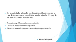  En ingeniería las integrales son de mucha utilidad pues son la
base de temas con una complejidad mucho más alta. Algunos de
sus usos en diversas materias son:
 Resolución de problemas de transferencia de calor
 Cálculos de energía electrónica de potencia
 Cálculos en la superficie terrestre , áreas y diámetros de perforación.
 Kevin Urgilés Romero.
 