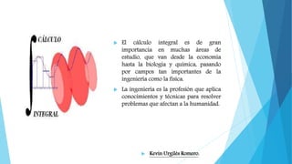  El cálculo integral es de gran
importancia en muchas áreas de
estudio, que van desde la economía
hasta la biología y química, pasando
por campos tan importantes de la
ingeniería como la física.
 La ingeniería es la profesión que aplica
conocimientos y técnicas para resolver
problemas que afectan a la humanidad.
 Kevin Urgilés Romero.
 