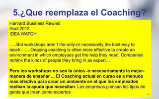 4.¿Cual es el propósito del
Coaching en las organizaciones?
Se utiliza el Coaching para :
•Agotamiento de los lideres
•Transformación Organizacional
•Expansión de las Empresas
•Manejo del Cambio
• Construcción y desarrollo de equipos de
trabajo (o equipos de alto rendimiento).
18
 