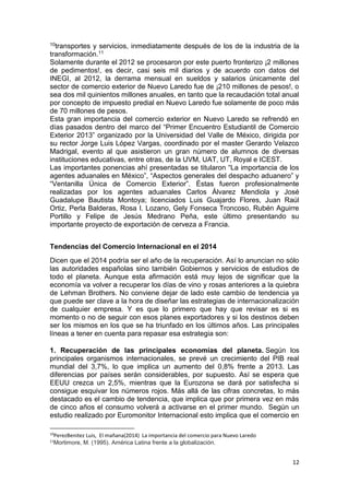 12
10transportes y servicios, inmediatamente después de los de la industria de la
transformación.11
Solamente durante el 2012 se procesaron por este puerto fronterizo ¡2 millones
de pedimentos!, es decir, casi seis mil diarios y de acuerdo con datos del
INEGI, al 2012, la derrama mensual en sueldos y salarios únicamente del
sector de comercio exterior de Nuevo Laredo fue de ¡210 millones de pesos!, o
sea dos mil quinientos millones anuales, en tanto que la recaudación total anual
por concepto de impuesto predial en Nuevo Laredo fue solamente de poco más
de 70 millones de pesos.
Esta gran importancia del comercio exterior en Nuevo Laredo se refrendó en
días pasados dentro del marco del “Primer Encuentro Estudiantil de Comercio
Exterior 2013” organizado por la Universidad del Valle de México, dirigida por
su rector Jorge Luis López Vargas, coordinado por el master Gerardo Velazco
Madrigal, evento al que asistieron un gran número de alumnos de diversas
instituciones educativas, entre otras, de la UVM, UAT, UT, Royal e ICEST.
Las importantes ponencias ahí presentadas se titularon “La importancia de los
agentes aduanales en México”, “Aspectos generales del despacho aduanero” y
“Ventanilla Única de Comercio Exterior”. Éstas fueron profesionalmente
realizadas por los agentes aduanales Carlos Álvarez Mendiola y José
Guadalupe Bautista Montoya; licenciados Luis Guajardo Flores, Juan Raúl
Ortiz, Perla Balderas, Rosa I. Lozano, Gely Fonseca Troncoso, Rubén Aguirre
Portillo y Felipe de Jesús Medrano Peña, este último presentando su
importante proyecto de exportación de cerveza a Francia.
Tendencias del Comercio Internacional en el 2014
Dicen que el 2014 podría ser el año de la recuperación. Así lo anuncian no sólo
las autoridades españolas sino también Gobiernos y servicios de estudios de
todo el planeta. Aunque esta afirmación está muy lejos de significar que la
economía va volver a recuperar los días de vino y rosas anteriores a la quiebra
de Lehman Brothers. No conviene dejar de lado este cambio de tendencia ya
que puede ser clave a la hora de diseñar las estrategias de internacionalización
de cualquier empresa. Y es que lo primero que hay que revisar es si es
momento o no de seguir con esos planes exportadores y si los destinos deben
ser los mismos en los que se ha triunfado en los últimos años. Las principales
líneas a tener en cuenta para repasar esa estrategia son:
1. Recuperación de las principales economías del planeta. Según los
principales organismos internacionales, se prevé un crecimiento del PIB real
mundial del 3,7%, lo que implica un aumento del 0,8% frente a 2013. Las
diferencias por países serán considerables, por supuesto. Así se espera que
EEUU crezca un 2,5%, mientras que la Eurozona se dará por satisfecha si
consigue esquivar los números rojos. Más allá de las cifras concretas, lo más
destacado es el cambio de tendencia, que implica que por primera vez en más
de cinco años el consumo volverá a activarse en el primer mundo. Según un
estudio realizado por Euromonitor Internacional esto implica que el comercio en
10
PerezBenitez Luis, El mañana(2014) La importancia del comercio para Nuevo Laredo
11
Mortimore, M. (1995). América Latina frente a la globalización.
 