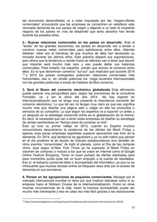13
las economías desarrolladas va a estar impulsado por las “megas-ofertas
comerciales” provocando que las empresas se concentren en satisfacer esta
renovada demanda de sus países de origen y dejando a un lado el incipiente
negocio de los países en vías de desarrollo que tanto atractivo han tenido
durante los pasados años.
2.- Nuevas relaciones comerciales en los países en desarrollo. Ante el
“olvido” de las grandes economías, los países en desarrollo van a tender a
construir nuevas redes comerciales para satisfacerse entre ellos. Además
deberán lidiar con el hándicap de que muchos de ellos han devaluado su
moneda durante los últimos años. Esta práctica disparó sus exportaciones,
pero ahora que la tendencia a vender fuera se ralentiza van a tener que asumir
que importar será mucho más caro y eso puede dañar sus balanzas
comerciales. Para evitarlo, los expertos prevén que activen el comercio entre
ellos. Es lo que denominan comercio “sur-sur” que implicará que durante 2014
12 y 2015 los países emergentes potencien relaciones comerciales más
horizontales, eso sí, sin olvidar potenciar los mega acuerdos internacionales
con las grandes potencias a través de tratados de libre comercio.
3. Será el Boom del comercio electrónico globalizado. Esta afirmación
puede parecer una perogrullada pero, según las previsiones de la consultora
Forrester, va a ser la clave del año 2014. No hay experto en
internacionalización que no tenga muy presente la importancia creciente del
comercio electrónico. Lo que tal vez no tengan muy claro es que eso significa
mucho más que diseñar una página web y colgar en ella los productos o
servicios de su compañía. Lo que según los expertos va a suponer un antes y
un después en la estrategia comercial online es la globalización de la misma.
Es decir, la necesidad que van a tener todas empresas de diseñar su estrategia
de ventas centrándose en “fechas clave de compras on line“.
Esto ya tuvo su primer reflejo en 2013, cuando en España muchos
consumidores descubrieron la existencia de las ofertas del Black Friday y
apenas unas pocas empresas españolas supieron aprovechar ese tirón de la
demanda. En 2014, esa tendencia se agudizará y ya no sólo habrá que pensar
en el día posterior al de Acción de Gracias estadounidense sino también en
otros eventos “consumistas” de todo el planeta, como el Día de las compras
chino, (que según el New York Times ya ha superado al Black Friday en
volumen de compras) o incluso a los que se crean en Internet como el Google
Online Festival Shopping. Tener un buen puñado de ofertas diseñadas para
esos momentos punta pude dar un buen empujón a la cuenta de resultados.
Eso sí, el esfuerzo comercial debe ir acompañado del informático, ya que no es
infrecuente que muchas tiendas online se bloqueen esos días por el exceso de
demanda en sus servidores.
4. Pensar en las agrupaciones de pequeños comerciantes. Navegar por el
mercado internacional mundial no tiene por qué implicar ataviarse como si su
empresa fuera el Robison Crusoe de la internacionalización. Como en otras
muchas circunstancias de la vida, hacer la travesía acompañado puede ser
mucho más interesante y eso es cada vez más fácil gracias a las asociaciones
12
http://asesoresdepymes.com/exportacion/tendencias-del-comercio-internacional-en-2014/
 