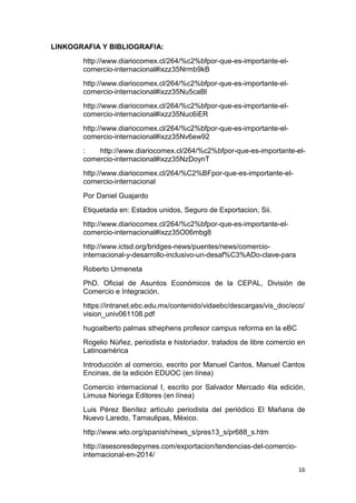 16
LINKOGRAFIA Y BIBLIOGRAFIA:
http://www.diariocomex.cl/264/%c2%bfpor-que-es-importante-el-
comercio-internacional#ixzz35Nrmb9kB
http://www.diariocomex.cl/264/%c2%bfpor-que-es-importante-el-
comercio-internacional#ixzz35Nu5caBl
http://www.diariocomex.cl/264/%c2%bfpor-que-es-importante-el-
comercio-internacional#ixzz35Nuc6iER
http://www.diariocomex.cl/264/%c2%bfpor-que-es-importante-el-
comercio-internacional#ixzz35Nv6ew92
: http://www.diariocomex.cl/264/%c2%bfpor-que-es-importante-el-
comercio-internacional#ixzz35NzDoynT
http://www.diariocomex.cl/264/%C2%BFpor-que-es-importante-el-
comercio-internacional
Por Daniel Guajardo
Etiquetada en: Estados unidos, Seguro de Exportacion, Sii.
http://www.diariocomex.cl/264/%c2%bfpor-que-es-importante-el-
comercio-internacional#ixzz35O06mbg8
http://www.ictsd.org/bridges-news/puentes/news/comercio-
internacional-y-desarrollo-inclusivo-un-desaf%C3%ADo-clave-para
Roberto Urmeneta
PhD. Oficial de Asuntos Económicos de la CEPAL, División de
Comercio e Integración.
https://intranet.ebc.edu.mx/contenido/vidaebc/descargas/vis_doc/eco/
vision_univ061108.pdf
hugoalberto palmas sthephens profesor campus reforma en la eBC
Rogelio Núñez, periodista e historiador. tratados de libre comercio en
Latinoamérica
Introducción al comercio, escrito por Manuel Cantos, Manuel Cantos
Encinas, de la edición EDUOC (en línea)
Comercio internacional I, escrito por Salvador Mercado 4ta edición,
Limusa Noriega Editores (en línea)
Luis Pérez Benítez artículo periodista del periódico El Mañana de
Nuevo Laredo, Tamaulipas, México.
http://www.wto.org/spanish/news_s/pres13_s/pr688_s.htm
http://asesoresdepymes.com/exportacion/tendencias-del-comercio-
internacional-en-2014/
 