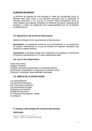 3
La decisión de exportar
La decisión de exportar de una empresa no debe ser considerada como un
paliativo para hacer frente a una situación coyuntural que le presentare el
mercado doméstico; si no muy por el contrario debe considerarse como un
nuevo objetivo que requiere mentalizar a la dirección comercial y ejecutiva de la
empresa y a todos sus integrantes de la responsabilidad que con tal decisión
se deberá asumir.
2.3- Operaciones del Comercio Internacional
Debemos distinguir entre: exportaciones e importaciones
Exportación: La exportación comienza con la participación en una exposición
de carácter internacional, en la que se contacta con agentes extranjeros que
comienza a realizar pedidos.
Importación: la principal ventaja de la importación la constituye el introducirse
al comercio internacional con un costo relativamente bajo.4
2.4- Las 5 C de la Exportación
Costo: bajo precio
Calidad: constante
Cantidad: ajustando la producción a la demanda externa
Continuidad: manteniendo un stock para no producir vacíos
Conducta: honestidad; responsabilidad empresaria
2.5- AMBITO DE LA EXPORTACION
La comercialización
Los estímulos financieros
Las Franquicias impositivas
Los instrumentos de pago
El Régimen de Cambios
El Régimen Normativo
El Transporte Internacional - Fletes
Los Seguros
3- Ventajas y Desventajas del comercio internacional
VENTAJAS:
4
Latina, A. (2001). comercio internacional.
 