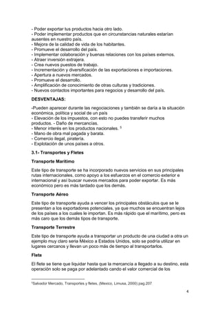 4
- Poder exportar tus productos hacia otro lado.
- Poder implementar productos que en circunstancias naturales estarían
ausentes en nuestro país.
- Mejora de la calidad de vida de los habitantes.
- Promueve el desarrollo del país.
- Implementar colaboración y buenas relaciones con los países externos.
- Atraer inversión extrajera.
- Crea nuevos puestos de trabajo.
- Incrementación y diversificación de las exportaciones e importaciones.
- Apertura a nuevos mercados.
- Promueve el desarrollo.
- Amplificación de conocimiento de otras culturas y tradiciones.
- Nuevos contactos importantes para negocios y desarrollo del país.
DESVENTAJAS:
-Pueden aparecer durante las negociaciones y también se daría a la situación
económica, política y social de un país
- Elevación de los impuestos, con esto no puedes transferir muchos
productos. - Daño de mercancías.
- Menor interés en los productos nacionales. 5
- Mano de obra mal pagada y barata.
- Comercio ilegal, piratería.
- Explotación de unos países a otros.
3.1- Transportes y Fletes
Transporte Marítimo
Este tipo de transporte se ha incorporado nuevos servicios en sus principales
rutas internacionales, como apoyo a los esfuerzos en el comercio exterior e
internacional y así buscar nuevos mercados para poder exportar. Es más
económico pero es más tardado que los demás.
Transporte Aéreo
Este tipo de transporte ayuda a vencer los principales obstáculos que se le
presentan a los exportadores potenciales, ya que muchos se encuentran lejos
de los países a los cuales le importan. Es más rápido que el marítimo, pero es
más caro que los demás tipos de transporte.
Transporte Terrestre
Este tipo de transporte ayuda a transportar un producto de una ciudad a otra un
ejemplo muy claro seria México a Estados Unidos, solo se podría utilizar en
lugares cercanos y llevan un poco más de tiempo al transportarlos.
Flete
El flete se tiene que liquidar hasta que la mercancía a llegado a su destino, esta
operación solo se paga por adelantado cando el valor comercial de los
5
Salvador Mercado, Transportes y fletes, (Mexico, Limusa, 2000) pag.207
 