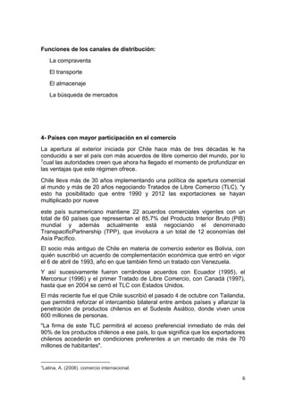 6
Funciones de los canales de distribución:
La compraventa
El transporte
El almacenaje
La búsqueda de mercados
4- Países con mayor participación en el comercio
La apertura al exterior iniciada por Chile hace más de tres décadas le ha
conducido a ser el país con más acuerdos de libre comercio del mundo, por lo
7cual las autoridades creen que ahora ha llegado el momento de profundizar en
las ventajas que este régimen ofrece.
Chile lleva más de 30 años implementando una política de apertura comercial
al mundo y más de 20 años negociando Tratados de Libre Comercio (TLC), "y
esto ha posibilitado que entre 1990 y 2012 las exportaciones se hayan
multiplicado por nueve
este país suramericano mantiene 22 acuerdos comerciales vigentes con un
total de 60 países que representan el 85,7% del Producto Interior Bruto (PIB)
mundial y además actualmente está negociando el denominado
TranspacificPartnership (TPP), que involucra a un total de 12 economías del
Asía Pacífico.
El socio más antiguo de Chile en materia de comercio exterior es Bolivia, con
quién suscribió un acuerdo de complementación económica que entró en vigor
el 6 de abril de 1993, año en que también firmó un tratado con Venezuela.
Y así sucesivamente fueron cerrándose acuerdos con Ecuador (1995), el
Mercorsur (1996) y el primer Tratado de Libre Comercio, con Canadá (1997),
hasta que en 2004 se cerró el TLC con Estados Unidos.
El más reciente fue el que Chile suscribió el pasado 4 de octubre con Tailandia,
que permitirá reforzar el intercambio bilateral entre ambos países y afianzar la
penetración de productos chilenos en el Sudeste Asiático, donde viven unos
600 millones de personas.
"La firma de este TLC permitirá el acceso preferencial inmediato de más del
90% de los productos chilenos a ese país, lo que significa que los exportadores
chilenos accederán en condiciones preferentes a un mercado de más de 70
millones de habitantes".
7
Latina, A. (2008). comercio internacional.
 