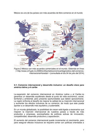 7
México es uno de los países con más acuerdos de libre comercio en el mundo
Figura 2 México con más acuerdos comerciales en el mundo. Obtenida en línea
:< http://www.cnf.gob.mx:8080/snif/portal/economica/diagnostico-del-comercio-
internacional-forestal > (consultada el día 04 de julio del 2014)
4.1- Comercio internacional y desarrollo inclusivo: un desafío clave para
américa latina y el caribe
La expansión del comercio internacional en América Latina y el Caribe no
garantiza un desarrollo equilibrado desde el punto de vista económico, social,
territorial y ambiental, pero presenta oportunidades que deben aprovecharse.
La región enfrenta el desafío de mejorar la calidad de su inserción internacional
y aumentar los efectos inclusivos de su comercio, de modo que este pueda
aportar a un desarrollo más equitativo y sustentable.
En un mundo globalizado, la posibilidad de crecer está ligada a escenarios que
mejoren la inserción internacional de nuestros países a través de más
productos y empresas, acompañados de políticas activas de innovación,
competitividad, desarrollo productivo y capacitación.
El aumento del comercio internacional puede incrementar el crecimiento, pero
para asegurar efectos inclusivos se requiere contar con políticas orientadas a
 