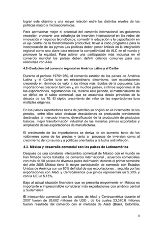 8
lograr este objetivo y una mayor relación entre los distintos niveles de las
políticas macro y microeconómicas.
Para aprovechar mejor el potencial del comercio internacional los gobiernos
necesitan promover una estrategia de inserción internacional en las redes de
innovación y negocios tecnológicos; convertir la educación y la capacitación en
el eje central de la transformación productiva; llevar a cabo programas para la
incorporación de las pymes Las políticas deben poner énfasis en la integración
regional como una clave para mejorar la competitividad de ALC en el mundo y
promover la equidad. Para activar una participación más inclusiva en el
comercio mundial los países deben definir criterios comunes para sus
relaciones con Asia.
4.2- Evolución del comercio regional en América Latina y el Caribe
Durante el período 1975/1980, el comercio exterior de los países de América
Latina y el Caribe tuvo un extraordinario dinamismo, con exportaciones
creciendo en términos de valor a los ritmos más rápidos de la posguerra. Las
importaciones crecieron también y, en muchos países, a ritmos superiores al de
las exportaciones, registrándose así, durante este periodo, el mantenimiento de
un déficit en el saldo comercial, que se arrastraba desde principios de la
década de los 70. El rápido crecimiento del valor de las exportaciones tuvo
múltiples orígenes.
En los países exportadores netos de petróleo se originó en el incremento de los
precios. entre ellos cabe destacar desviaciones de producción previamente
destinadas al mercado interno, diversificación de la producción de productos
básicos, mejor transformación industrial de las materias primas exportadas y
ampliación de las exportaciones de manufacturas.
El crecimiento de las importaciones se deriva de un aumento tanto de los
volúmenes como de los precios y tanto a procesos de inversión como al
crecimiento del consumo y a políticas orientadas a la lucha anti inflación.
4.3- México y desarrollo comercial con los países de Latinoamérica
Después de una constante intercambio comercial de México con el mundo se
han firmado varios tratados de comercio internacional , acuerdos comerciales
con más de 50 países de diversas pates del mundo; durante el primer semestre
del año 2008 México tiene la mayor participación de comercio con Estados
Unidos de América con un 80% del total de sus exportaciones , seguida por las
exportaciones con Aladi y Centroamérica que juntos representan un 5.38% y
con la UE un 5.13%.
Bajo al actual situación financiera que se presenta mayormente en México es
importante e imprescindible considerar más exportaciones con américa central
y Sudamérica.
El intercambio comercial con los países de Aladi y Centroamérica durante el
2007 fueron de 28,682 millones de USD , de los cuales 23,570.8 millones
fueron resultado del comercio con el mercado de Aladi (Brasil, Colombia,
 