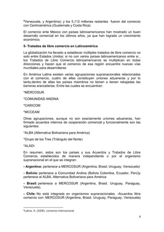 9
8Venezuela, y Argentina); y los 5,112 millones restantes fueron del comercio
con Centroamérica (Guatemala y Costa Rica).
El comercio ente México con países latinoamericanos han mostrado un buen
desarrollo comercial en los últimos años, ya que han logrado un crecimiento
económico.
5- Tratados de libre comercio en Latinoamérica
La globalización ha llevado a establecer múltiples tratados de libre comercio no
solo entre Estados Unidos; si no con varios países latinoamericanos entre si ,
los Tratados de Libre Comercio latinoamericanos se multiplican en todas
direcciones y hacen que el comercio de esa región encuentre nuevas vías
mundiales para desarrollarse.
En América Latina existen varias agrupaciones supranacionales relacionadas
con el comercio, cuatro de ellas constituyen uniones aduaneras y por lo
tanto,dentro de ellas los países miembros no tienen o tienen rebajadas las
barreras arancelarias. Entre las cuales se encuentran:
*MERCOSUR
*COMUNIDAD ANDINA
*CARICOM
*MCCEAM
Otras agrupaciones, aunque no son exactamente uniones aduaneras, han
firmado acuerdos internos de cooperación comercial y funcionalmente son las
siguientes:
*ALBA (Alternativa Bolivariana para América)
*Grupo de los Tres (Triángulo del Norte)
*ALADI
En resumen, estos son los países y sus Acuerdos y Tratados de Libre
Comercio establecidos de manera independiente o por el organismo
supranacional en el que se integran:
- Argentina: pertenece a MERCOSUR (Argentina, Brasil, Uruguay, Venezuela)
- Bolivia: pertenece a Comunidad Andina (Bolivia Colombia, Ecuador, Perú)y
pertenece al ALBA, Alternativa Bolivariana para América
- Brasil: pertenece a MERCOSUR (Argentina, Brasil, Uruguay, Paraguay,
Venezuela).
- Chile: No está integrada en organismos supranacionales. -Acuerdos libre
comercio con: MERCOSUR (Argentina, Brasil, Uruguay, Paraguay, Venezuela)
8
Latina, A. (2008). comercio internacional.
 