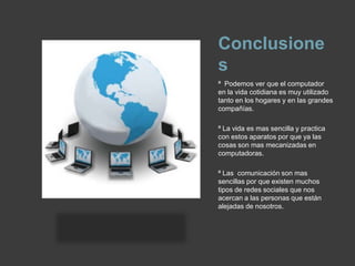 Conclusionesª  Podemos ver que el computador en la vida cotidiana es muy utilizado tanto en los hogares y en las grandes compañías.ª La vida es mas sencilla y practica con estos aparatos por que ya las cosas son mas mecanizadas en computadoras.ª Las  comunicación son mas sencillas por que existen muchos tipos de redes sociales que nos acercan a las personas que están alejadas de nosotros.