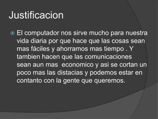 JustificacionEl computador nos sirve mucho para nuestra vida diaria por que hace que las cosas sean mas fáciles y ahorramos mas tiempo . Y tambien hacen que las comunicaciones sean aun mas  economico y asi se cortan un poco mas las distacias y podemos estar en contanto con la gente que queremos.