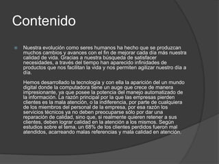 ContenidoNuestra evolución como seres humanos ha hecho que se produzcan muchos cambios y avances con el fin de mejorar cada día más nuestra calidad de vida. Gracias a nuestra búsqueda de satisfacer necesidades, a través del tiempo han aparecido infinidades de productos que nos facilitan la vida y nos permiten agilizar nuestro día a día. Hemos desarrollado la tecnología y con ella la aparición del un mundo digital donde la computadora tiene un auge que crece de manera impresionante, ya que posee la potencia del manejo automatizado de la información. La razón principal por la que las empresas pierden clientes es la mala atención, o la indiferencia, por parte de cualquiera de los miembros del personal de la empresa, por esa razón los servicios técnicos ya no deben preocuparse sólo por dar una reparación de calidad, sino que, si realmente quieren retener a sus clientes, deben lograr calidad en la atención a los mismos. Según estudios sobre el tema, un 68% de los clientes perdidos fueron mal atendidos, acarreando malas referencias y mala calidad en atención. 
