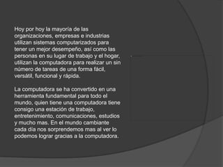 Hoy por hoy la mayoría de las organizaciones, empresas e industrias utilizan sistemas computarizados para tener un mejor desempeño, así como las personas en su lugar de trabajo y el hogar, utilizan la computadora para realizar un sin número de tareas de una forma fácil, versátil, funcional y rápida. La computadora se ha convertido en una herramienta fundamental para todo el mundo, quien tiene una computadora tiene consigo una estación de trabajo, entretenimiento, comunicaciones, estudios y mucho mas. En el mundo cambiante cada día nos sorprendemos mas al ver lo podemos lograr gracias a la computadora. 