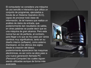 El computador se considera una máquina de uso sencillo e interactivo que utiliza un conjunto de programas, ejecutados a través de un Sistema Operativo (S.O), capaz de procesar toda clase de información, de tal manera que realiza un análisis de datos de entrada, que posteriormente dan resultados de salida, en otras palabras se puede decir que es una máquina de gran alcance. Pero esta nunca fue así de perfecta, al contrario, para llegar a lo que es hoy paso por varios cambios muy significativos, tanto en su diseño interno (software), como externo (hardware), en los últimos dos siglos desde la creación del ábaco posteriormente aparecieron las maquinas electrónicas, es así como se abre paso a una nueva generación llamada PC (Personal Computer) las cuales siguen siendo utilizadas aunque de forma más avanzada. 