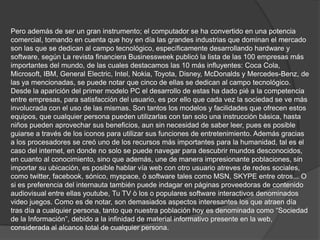 Pero además de ser un gran instrumento; el computador se ha convertido en una potencia comercial, tomando en cuenta que hoy en día las grandes industrias que dominan el mercado son las que se dedican al campo tecnológico, específicamente desarrollando hardware y software, según La revista financiera Businessweek publicó la lista de las 100 empresas más importantes del mundo, de las cuales destacamos las 10 más influyentes: Coca Cola, Microsoft, IBM, General Electric, Intel, Nokia, Toyota, Disney, McDonalds y Mercedes-Benz, de las ya mencionadas, se puede notar que cinco de ellas se dedican al campo tecnológico. Desde la aparición del primer modelo PC el desarrollo de estas ha dado pié a la competencia entre empresas, para satisfacción del usuario, es por ello que cada vez la sociedad se ve más involucrada con el uso de las mismas. Son tantos los modelos y facilidades que ofrecen estos equipos, que cualquier persona pueden utilizarlas con tan solo una instrucción básica, hasta niños pueden aprovechar sus beneficios, aun sin necesidad de saber leer, pues es posible guiarse a través de los iconos para utilizar sus funciones de entretenimiento. Además gracias a los procesadores se creó uno de los recursos más importantes para la humanidad, tal es el caso del internet, en donde no solo se puede navegar para descubrir mundos desconocidos, en cuanto al conocimiento, sino que además, une de manera impresionante poblaciones, sin importar su ubicación, es posible hablar vía web con otro usuario atreves de redes sociales, como twitter, facebook, sónico, myspace, ò software tales como MSN, SKYPE entre otros... O si es preferencia del internauta también puede indagar en páginas proveedoras de contenido audiovisual entre ellas youtube, Tu TV ò los o populares software interactivos denominados video juegos. Como es de notar, son demasiados aspectos interesantes los que atraen día tras día a cualquier persona, tanto que nuestra población hoy es denominada como “Sociedad de la Información”, debido a la infinidad de material informativo presente en la web, considerada al alcance total de cualquier persona. 