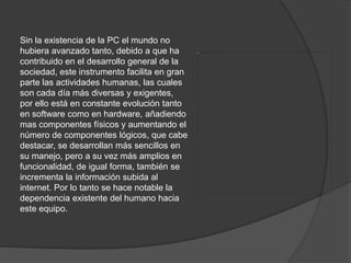 Sin la existencia de la PC el mundo no hubiera avanzado tanto, debido a que ha contribuido en el desarrollo general de la sociedad, este instrumento facilita en gran parte las actividades humanas, las cuales son cada día más diversas y exigentes, por ello está en constante evolución tanto en software como en hardware, añadiendo mas componentes físicos y aumentando el número de componentes lógicos, que cabe destacar, se desarrollan más sencillos en su manejo, pero a su vez más amplios en funcionalidad, de igual forma, también se incrementa la información subida al internet. Por lo tanto se hace notable la dependencia existente del humano hacia este equipo. 