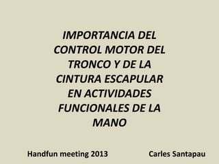IMPORTANCIA DEL
CONTROL MOTOR DEL
TRONCO Y DE LA
CINTURA ESCAPULAR
EN ACTIVIDADES
FUNCIONALES DE LA
MANO
Handfun meeting 2013 Carles Santapau
 