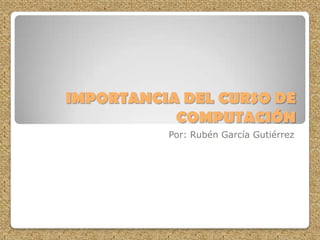 IMPORTANCIA DEL CURSO DE
COMPUTACIÓN
Por: Rubén García Gutiérrez
 