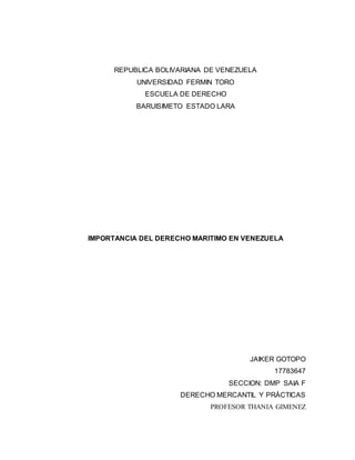 REPUBLICA BOLIVARIANA DE VENEZUELA
UNIVERSIDAD FERMIN TORO
ESCUELA DE DERECHO
BARUISIMETO ESTADO LARA
IMPORTANCIA DEL DERECHO MARITIMO EN VENEZUELA
JAIKER GOTOPO
17783647
SECCION: DMP SAIA F
DERECHO MERCANTIL Y PRÁCTICAS
PROFESOR THANIA GIMENEZ
 