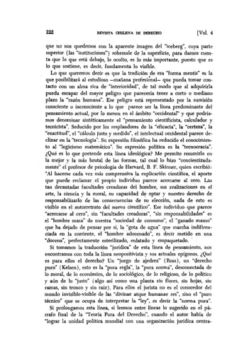 2.22 REVISTA CHIIJWA DE DERECHO [voi. 4
que no nos quedemos con la aparente imagen del “iceberg”, cuya parte
superior (las “instituciones”) sobresale de la superficie, para darnos cuen-
ta que lo que está debajo, lo oculto, es lo mas importante, puesto que es
10 que sostiene, es decir, fundamenta lo visible.
Lo que queremos decir es que la tradición de esa “forma mentis” es la
que posibilitará al estudioso -mañana profesi&al- que pueda tomar con-
tacto con un alma rica de ‘interioridad”, de tal modo que al adquirirla
pueda escapar del mayor peligro que parecería tener a corto o mediano
plazo la “razón humana”. Ese peligro está representado por la. sumisibn
consciente o inconsciente a lo que parece ser la línea predominante del
pensamiento actual, por lo menos en el ámbito “occidental” y que podría-
mos denominar sintéticamente el “pensamiento cientificista, calculador y
tecnicistá’. Seducido por los resplandores de la “eficacia”, la “certeza”, la
“exactitud”, el “cálculo justo y medido”, el intelectual occidental parece de-
clinar en la “tecnología”. Su expresión filosbfica ha reducido el conocimien-
to al “logicismo matemático”. Su expresión política es la “tecnocracia”.
¿Qué es lo que pretende esta línea ideológica? Me permito resumirlo en
la mejor y la más brutal de las formas, tal cual lo hizo “concientizada-
mente” el profesor de psicología de Harvard, B. F. Skinner, quien escribió:
“Al hacerse cada vez más ComprensivaJa explicación científica, el aporte
que puede reclamar el propio individuo parece acercarse al cero. Las
tan decantadas facultades creadoras del hombre, sus realizaciones en el
arte, la ciencia y la moral, su capacidad de optar y nuestro derecho de
responsabilizarlo de las consecuencias de su eleccibn, nada de esto es
visible en el autorretrato del nuevo científico”. Ese individuo que parece
“acercarse al cero”, sin “facultades creadoras”, “sin responsabilidades” es
el “hombre masa” de nuestra “sociedad de consumo”, el “ganado manso”
que ha dejado de pensar por si, la “gota de agua” que marcha indifiren-
ciada en la corriente, el “hombre ‘adocenado”, es decir metido en una
“docena”, perfectamente esterilizado, enlatado y empaquetado.
Si tomamos la traducción “jurídica” de esta línea de pensamiento, nos
encontramos con toda la línea neopositivista y sus actuales epígonos. iQue
es para ellos el derecho? Un “juego de ajedrez” ( Ross), un “derecho
puro” (Kelsen), esto es la “pura regla”, la “pura norma”, desconectada de
lo moral, de lo económico, de lo sociologico, de lo religioso, de lo político
y aún de lo “justo” (algo así como una planta sin flores, sin hojas, sin
ramas, sin tronco y sin raíz). Para ellos el jurista no es el conocedor del
mundo invisible-visible de las,“divinae atque humanae res”, sino el puro
técnico” que se ocupa de interpretar la “ley”, es decir la “norma pura”.
Si prolongamos esta línea, si leemos entre líneas lo sugerido en el pá-
rrafo final de la “Teoría Pura del Derecho”, cuando el autor habla de
“lograr la unidad política mundial con una organización jurídica centra-
 
