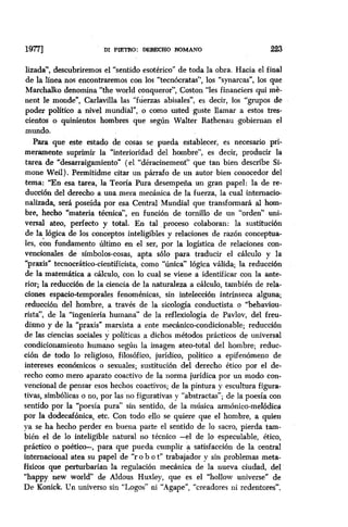 19771 DI PIETItO: DERECHO ROMANO 223
lizada”, descubriremos el “sentido esotérico” de toda la obra. Hacia el final
de la línea nos encontraremos con los ‘tecnbcratas”, los “synarcas”, los que
Marchalko denomina “the world conqueror”, Coston “les financiers qui mè-
nent le monde”, Carlavilla las “fuerzas abisales”, es decir, los “grupos de
poder político a nivel mundial”, o como usted guste llamar a estos tres-
cientos o quinientos hombres que según Walter Rathenau zgobiernan el
mundo.
Para que este estado de cosas se pueda establecer, es necesario pri-
meramente suprimir la “interioridad del hombre”, es decir, producir la
tarea de “desarraigamiento” (el “déracinement” que tan bien describe Si-
mone Weil). Permitidme citar un parrafo de un autor bien conocedor del
tema: ‘En esa tarea, la Teoría Pura desempeña un gran papel: la de re-
ducción del derecho a una mera mecánica de la fuerza, la cual intemacio-
nalizada, será poseída por esa Central Mundial que transformará al hom-
bre, hecho “materia técnica”, en función de tornillo de un “orden” uni-
versal ateo, perfecto y total. En tal proceso colaboran: la sustitución
de la lógica de los conceptos inteligibles y relaciones de razón conceptua-
les, con fundamento último en el ser, por la logística de relaciones con-
vencionales de símbolos-cosas, apta ~610 para traducir el cálculo y la
“praxis* tecnocrático-cientificista, como “única” lógica válida; la reducción
de la matemática a calculo, con lo cual se viene a identificar con la ante-
rior; la reducción de la ciencia de la naturaleza a calculo, también de rela-
ciones espacio-temporales fenom&ricas, sin inteleccibn intrínseca alguna;
reducción del hombre, a través de la sicología conductista o “behaviou-
rista”, de la “ingeniería humana” de la reflexiología de Pavlov, del freu-
dismo y de la “praxis” marxista a ente mecánico-condicionable; reducción
de las ciencias sociales y políticas a dichos métodos prácticos de universal
condicionamiento humano según la imagen ateo-total del hombre; reduc-
ción de todo lo religioso, filosófico, jurídico, político a epifenómeno de
intereses econbmicos o sexuales; sustitución del derecho ético por el de-
recho como mero aparato coactivo de la norma jurídica por un modo con-
vencional de ,pensar esos hechos coactivos; de la pintura y escultura figura-
tivas, simbólicas o no, por las no figurativas y “abstractas”; de la poesía con
sentido por la “poesía pura” sin sentido, de la música armónico-melbdica
por la dodecafbnica, etc. Con todo ello se quiere que el hombre, a quien
ya se ha hecho perder en buena parte el sentido de lo sacro, pierda tam-
bién el de lo inteligible natural no técnico -el de lo especulable, ético,
práctico o poético-, para que pueda cumplir a satisfacción de la central
internacional atea su papel de “ro b o t” trabajador y sin problemas meta-
ffsicos que perturbarían la regulación mecánica de la nueva ciudad, del
“happy new world” de Aldous Huxley, que es el “hollow universe” de
De Konick. Cn universo sin “Logos” ni “Agape”, “creadores ni redentores”.
 