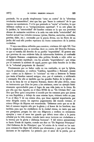 19771 Di PIETRO: DER!XIiO ROMANO 225
poniendo. No se puede simplemente “estar en contra” de la “silenciosa
revolución tecnocrática”, sino que hay que “hacer lo contrario” de lo que
impone ese movimiento. Y si lo que pretende es “vaciar” al hombre, lo que
debemos realizar es su “enriquecimiento espiritual”. Y en este plano de
lo jurídico, la “interioridad” del hombre romano es la que nos permitirá
abonar de sustancias nutritivas a la cada vez más árida “exterioridad” del
hombre actual. Las virtudes romanas (pietas, libertas, auctoritas, austeritas,
gravitas, fides, etc.), coronadas por la gracia divina, son las flores de un
jardín del cual solo pueden esperarse los frutos sustanciosos de la justicia
verdadera.
Y vaya una última reflexkm para nosotros, cristianos del siglo XX, Uno
de los argumentos que se escuchan decir en contra del Derecho ,Romano,
es que se trataba del derecho de un pueblo “imperialista”. El grosero ata-
que proviene de una evidente falta de información histórica, al confundir
al Imperio Romano -majestuosa idea política llevada a cabo sobre un
complejo sustrato espiritual- con los actuales “imperialismos”, que serían
por el contrario la antítesis de aquel, puesto que están basados en la idea
de la “voluntad prepotente de dominio”.
Precisamente Por no haber caído en ‘esa confusión, es que la Iglesia,
cuya fe profesamos, se confiesa “Católica, Apostólica y Romana”, puesto
que -como ya lo dijimos- lo “cristiano” no vino a desterrar lo bueno
que tenía el hombre natural antiguo, sino, por el contrario, a sublimarlo
y coronarlo. Por ello es también que los grandes Padres de la Iglesia es-
tán en la línea de ver al Imperio Romano, dentro del plan divino, como
un instrumento que Dios les pone a los cristianos, como un ejemplo histó-
ricamente aprovechable para el logro de una vida justa en la tierra. Es
por ello que San Agustín en el libro XVIII de su “De Civitate Dei”, nos
dice que Dios quiso conquistar el mundo por los romanos para que juntos
en una República, y debajo de unas mismas leyes, viviesen todos en paz.
Y en el libro V de esa misma obra, que tiene especial importancia, por
estar dirigida contra los aspectos paganizantes del mundo romano, el
mismo Obispo de Hipona nos recomienda: “Debemos creer que no se di-
lato el romano império ~610 por la -gloria ‘y el honor de los hombres, sino
también para que.los ciudadanos de la ciudad eterna, en tanto que ac
son peregrinos, pongan los ojos con diligencia y cordura en semejantes
ejemplos y vean el amor tan grande que deben tener ellos a la patria
celestial por la vida eterna, cuando tanto amor tuvieron sus ciudadanos a
la terrena por la gloria y alabanza humanas”. Y del mismo pensamiento
es Santo Tomás de Aquino, cuando nos dice en “De Regimine Principum”
(Del Gobierno de los Príncipes) que “el mérito de la virtud en los anti-
guos romanos fue digno del señorio que alcanzaron, y que por el las otras
naciones se les sujetaron. Lo primero, por el amor de la patria, por el
 
