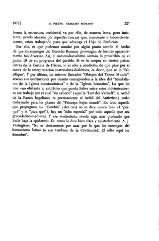 19771 DI PIETRO: DÉFtECHO ROMANO 227
forma la estructura occidental va por ello, de manera lenta, pero insis-
tente, siendo atacado por aquellas fuerzas que, consciente o inconsciente-
mente, están trabajando para -que advenga el Hijo de Perdición.
Por ello, es que podemos anudar por algún punto común el hecho
de que los enemigos del Derecho Romano provengan de fuentes aparente-
mente tan diversas. Así, el nacionalsocialismo alemán lo proscribió en el
punto 19 de su programa del partido. Si se lo acepta en ciertos países
detrás de la Cortina de Hierro, lo es solo a condición de que pase por el
tamiz de la interpretación materialista-dialhtica, es decir, que se lo “fal-
sifique”. Y por último, los mismos llamados “Obispos del Tercer Mundo”,
atacan sus instituciones por cuanto corresponden a la idea del “triunfalis-
mo de la ‘Iglesia constantiniana” o de la “Iglesia bizantina”, Lo que los
une -no obstante lo antitético que pueda haber entre estos movimientos-
es ese trabajo por el cual “sin saberlo” (aquí la “List der Vemuft”, el Ardid
de la Razón hegeliano, es precisamente el Ardid del Anticristo) están
trabajando para los planes del “Princeps hujus mundi”. En todo aquello
que propugnan ese “Cambio” (del cual no se dice nunca bien el ‘:por-
qué” y el “para qué”), hay un “odio especial” por todo aquello que sea
greco-latino-medieval. Y ese sentimiento revela algo más profundo que
bulle bajo la epidermis. Es como lo dice bien clara y ajustadamente A. J.
Festugière: “No es ciertamente por azar por lo que los enemigos del
humanismo latino lo son también de la Cristiandad. El odio aquí los
descubre”.
 