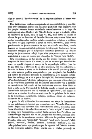 1m DI PIETRO: DERF.CKiO ROMANO 215
algo asi como el “derecho común” de las regiones aledañas al “Mare Nos-
tnun”.
Esas instituciones estaban acompañadas de una metodología y una téc-
nica muy elaboradas, incluso con una muy parti~lar jerga expresiva que
los propios romanos fueron modelando meticulosamente a lo largo de
centenares de años. Desde el año 753 a.C., fecha en que la tradici6n ubica
la fundación de Roma, hasta el siglo VI &C., hitos entre los cuales se
abarca lo que se denomina el Derecho Romano propiamente dicho, este
pueblo conoció muchos cambios sociales, económicos, religiosos y politices,
con cimas de gran esplendor y pozos de honda decadencia, pero fueron
precisamente los juristas romanos los que, receptando esos datos, consti-
tuyeron un robusto arsenal de principios jurídicos que, finalmente, fueron
mandados recopilar por el Emperador bizantino Justiniano. Un dotado
equipo de jurisconsultos trabajó largos años para poner a punto una obra
majestuosa, a la que se conoció con el nombre de “Corpus Juris Civilis”.
Esta denominación no fue puesta por los propios romanos, sino que
surgió en la Edad Media, En efecto, lo que se entiende por Derecho Ro-
mano no quedo relegado al campo de la arqueología jurídica (eso fue
lo que pasó con el Derecho de los otros pueblos), sino que sobrevivid a
la calda de Roma a manos de los bárbaros. Ello ocurrió por obra y gracia
de estos mismos pueblos conquistadores que, aceptando las bondades
del cuerpo de principios romanos, los incorporaron a sus propias costum-
bres. Sin embargo, va a ser a partir del siglo XII, fundamentahnente por
el “re-descubrimiento” de viejos palimpsestos que contenían el texto integro
de la recopilación justiniana que los juristas occidentales van a producir
un renacimiento del estudio de las instituciones romanas. Esta labor se
llev6 a cabo en la Universidad de Bolonia, donde se formó una escuela
denominada comúnmente con el nombre de “glosadores”, por cuanto se
dedicaron a estudiar literalmente cada una de las palabras de los textos
de la mencionada recopilación, tratando, mediante glosas, de esclarecer
el sentido de las mismas.
A partir de alli, el Derecho Romano conoció una etapa de florecimiento
tal que prácticamente terminó por convertirse en el “Derecho Común eu-
ropeo”. Según una expresion muy reiteradamente citada, el hombre oti-
dental identifico al Derecho Romano con la ‘ratio scripta”. Y este estado
de cosas, en lo fundamental, continuó hasta nuestros días. Por ello es que
la metodología empleada aún en los Códigos más modernos, continua apro-
vechándose de las enseñanzas romanas. Mas aún, las palabras usuales de
Derecho, tales como “propiedad”, “dominio”, “usufructo”, “persona”, “obli-
gación”, “acreedor”, “deudor”, “contrato”, “herencia”, “sucesión”, etc., son
todas palabras latinas que perduran por la vigencia del Derecho Romano
en los momentos actuales. Como ocurría con el celebre personaje de
 
